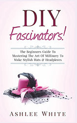 DIY Fascinators!: The Beginners Guide To Mastering The Art Of Millinery To Make Stylish Hats And Headpieces