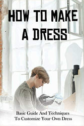 How To Make A Dress: Basic Guide And Techniques To Customize Your Own Dress: Beginners Guide To Dressmaking Book