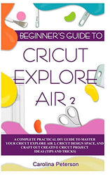 BEGINNER’S GUIDE TO CRICUT EXPLORE AIR 2: A Complete Practical DIY Guide to Master your Cricut EXPLORE AIR 2, Cricut Design Space, and Craft Out Creative Cricut Project Ideas (Tips and Tricks)