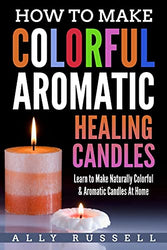 How to Make Colorful Aromatic Healing Candles: Learn to Make Naturally Colorful & Aromatic Candles At Home