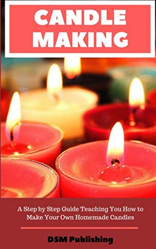 Candle Making: A Step by Step Guide Teaching You How to Make Your Own Homemade Candles