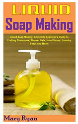 LIQUID SOAP MAKING: Liquid Soap Making: Complete Beginner’s Guide to Crafting Shampoos, Shower Gels, Hand Soaps, Laundry Soap, and More!