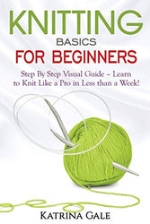 Knitting Basics for Beginners: Step By Step Visual Guide – Learn to Knit Like a Pro in Less than a Week!