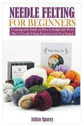 NEEDLE FELTING FOR BEGINNERS: Contemporary Guide on How to Sculpt with Wool Plus 15 Needle Felting Projects to Get You Started
