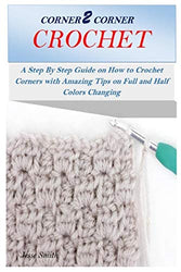 CORNER 2 CORNER CROCHET: A Step By Step Guide on How to Crochet Corners with Amazing Tips on Full and Half Colors Changing