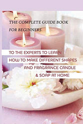 The Complete Guide Book For Beginners To The Experts To Learn How To Make Different Shapes And Fragrance Candle & Soap At Home: Making Candles And Soaps For Dummies