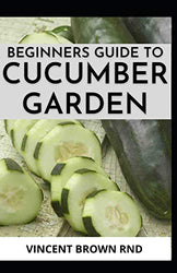 BEGINNERS GUIDE TO CUCUMBER GARDEN: Step By Step Guide To Growing A Cucumber Garden