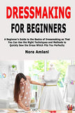 Dressmaking for Beginners: A Beginner's Guide to the Basics of Dressmaking so That You Can Use the Right Techniques and Methods to Quickly Sew the Dress Which Fits You Perfectly