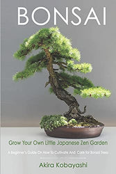 BONSAI - Grow Your Own Little Japanese Zen Garden: A Beginner’s Guide On How To Cultivate And Care For Your Bonsai Trees