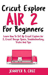 Cricut Explore Air 2 For Beginners: Learn How to Set Up Cricut Explore Air 2, Cricut DesignSpace, Troubleshooting, Tricks and Tips (Complete Beginners Guide) (cricut machine)