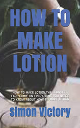 HOW TO MAKE LOTION: HOW TO MAKE LOTION:THE COMPLETE CARE GUIDE ON EVERYTHING YOU NEEDS TO KNOW ABOUT HOW TO MAKE LOTION