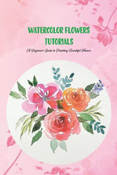 Watercolor Flowers Tutorials: A Beginner’s Guide to Painting Beautiful Flowers: Watercolours for Beginners