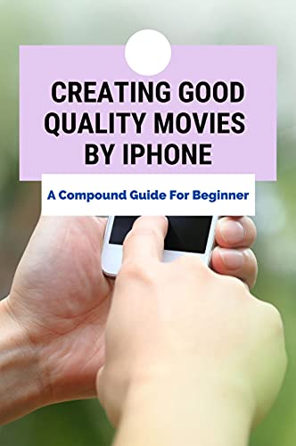 Creating Good Quality Movies By Iphone: A Compound Guide For Beginner: How To Make Movies With Your Phone