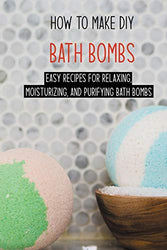How To Make DIY Bath Bombs: Easy Recipes For Relaxing, Moisturizing, And Purifying Bath Bombs: How To Make Aromatherapy Bath Bombs