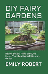DIY FAIRY GARDENS: How to Design, Plant, Grow,And Create Your Own Magical Miniature Garden