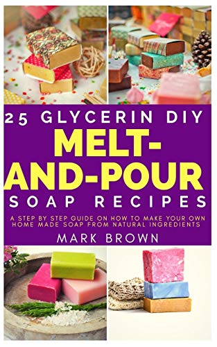 25 Glycerin Diy Melt-And-Pour Soap Recipes: A Step By Step Guide on How to Make Your Own Home Made Soap from Natural Ingredients