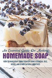 An Essential Guide On Making Homemade Soap: How To Make Soap From Scratch Using Essential Oils, Herbs, And Other Natural Additives: Soap Making Books 2019
