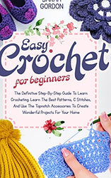 How to Crochet for Beginners: The Definitive Step-By-Step Guide To Learn Crocheting. Learn The Best Patterns, C Stitches, And Use The Topnotch Accessories To Create Wonderful Projects For Your Home