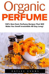 Organic Perfume: 100% Non-Toxic Perfume Recipes That Will Make You Smell Irresistible All Day Long! (Aromatherapy, Essential Oils, Homemade Perfume)