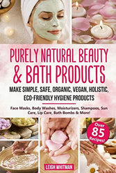 Purely Natural Beauty & Bath Products: Make Simple, Safe, Organic, Vegan, Holistic, Eco-friendly Hygiene Products - Face Masks, Body Washes, Moisturizers, Shampoos, Sun Care, Lip Care, Bath Bombs