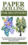 PAPER QUILLING FOR BEGINNERS: The ultimate beginners guide to mastering all the tips and tricks in creating beautiful and most captivating art pieces.