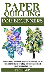 PAPER QUILLING FOR BEGINNERS: The ultimate beginners guide to mastering all the tips and tricks in creating beautiful and most captivating art pieces.