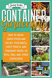 CONTAINER GARDENING: How To Grow Super-Fresh And Crispy Vegetables, Sweet Fruits, And Fragrant Herbs In Pots, Tubs, And Other Containers