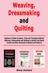 Weaving, Dressmaking and Quilting: Beginner's Guide to Basics, Tools and Techniques Behind Weaving, Dressmaking and Quilting to Quickly and Easily Create and Stitch Awesome Creations and Patterns