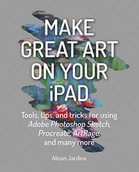 Make Great Art on Your iPad: Top tips and tricks for using Procreate, ArtRage, Adobe Photoshop, Sketch and many more