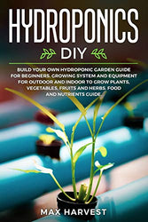Hydroponics DIY: Build your Own Hydroponic Garden Guide for Beginners. Growing System and Equipment for Outdoor and Indoor to Grow Plants, Vegetables, Fruits and Herbs. Food and Nutrients Guide.
