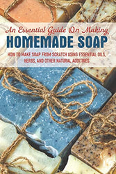 An Essential Guide On Making Homemade Soap: How To Make Soap From Scratch Using Essential Oils, Herbs, And Other Natural Additives: Ultimate Guide To Soap Making