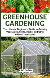 Greenhouse Gardening: The Ultimate Beginner’s Guide to Growing Vegetables, Fruits, Herbs, and Other Edibles Year-round.