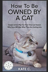 How To Be Owned By A Cat: Simple Action Plan For First Time Cat Owners Who Have NO Idea What They Are Getting Into