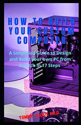 How to Build Your Custom Computer: A Simplified Guide to Design and Build your own PC from Scratch in 17 Steps