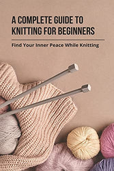 A Complete Guide To Knitting For Beginners: Find Your Inner Peace While Knitting: Easy Knitting For Beginners