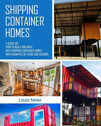 Shipping Container Homes: A Guide on How to Build and Move into Shipping Container Homes with Examples of Plans and Designs