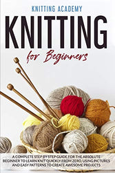 Knitting for Beginners: A Complete Step by Step Guide for the Absolute Beginner to Learn Knit Quickly from Zero, Using Pictures and Easy Patterns to Create Awesome Projects.
