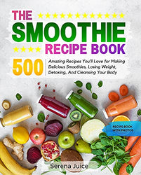 THE SMOOTHIE RECIPE BOOK: 500 Amazing Recipes You'll Love for Making Delicious Smoothies, Losing Weight, Detoxing, And Cleansing Your Body