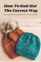 How To Knit Hat The Correct Way: Amazing and Stunning Ideas To Knit Your Own Hat: A Beginner's Guide to Knitting
