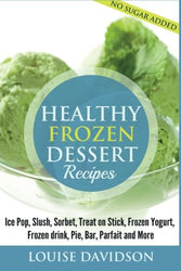 Healthy Frozen Dessert Recipes: No Sugar Added! Ice Pops, Slushes, Sorbet, Treats on Sticks, Frozen Yogurt, Frozen drinks, Pies, Bars, Parfaits and More