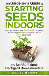 The Gardener's Guide To Starting Seeds Indoors For Self-Sufficient Backyard Homesteaders: Discover How To Sow, Germinate, & Transplant All The Veggies, Herbs, Flowers & Fruits You Love Most