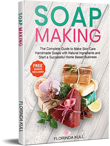 Soap Making: The Complete Guide to Make Skin Care Handmade Soap with Natural Ingredients and Start a Successful Home Based Business