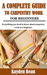 A COMPLETE GUIDE TO CARPENTRY WORK FOR BEGINNERS: Everything you need to know about carpentry work as a beginner