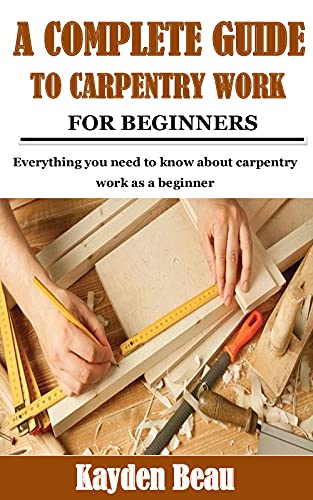 A COMPLETE GUIDE TO CARPENTRY WORK FOR BEGINNERS: Everything you need to know about carpentry work as a beginner