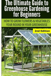 Ultimate Guide To Greenhouse Gardening for Beginners: How to Grow Flowers and Vegetables Year-Round In Your Greenhouse