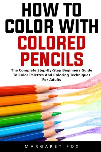 How To Color With Colored Pencils: The Complete Step-By-Step Beginners Guide To Color Palettes And Coloring Techniques For Adults