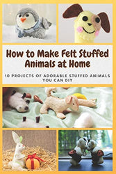 How to Make Felt Stuffed Animals at Home: 10 Projects of Adorable Stuffed Animals You Can DIY