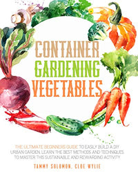 Container Gardening Vegetables: The Ultimate Beginners Guide To Easily Build A DIY Urban Garden. Learn The Best Methods And Techniques To Master This Sustainable And Rewarding Activity
