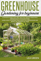 Greenhouse Gardening for Beginners: A Detailed Guide That Will Help You Create a Beautiful Greenhouse in Your Backyard. Learn How to Sustain Your Plants in a Greenhouse and Boost the Growth All Year