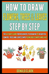 How To Draw Flowers, Trees And Leaves Step By Step: The Ultimate Guide For Beginners To Drawing 55 Beautiful Flowers, Trees And Leaves Simply Using Basic Shapes And Lines.
